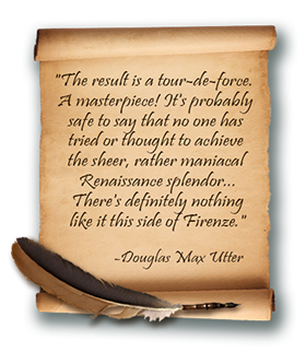 quote: -The result is a tour-de-force. A masterpiece! It's probably safe to say that no one has tried or thought to achieve the sheer, rather maniacal Renaissance splendor... There's definitely nothing like it this side of Firenze. -Douglas Max Utter, art critic